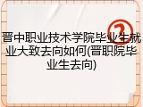 晋中职业技术学院毕业生就业大致去向如何(晋职院毕业生去向)