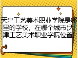 天津工艺美术职业学院是哪里的学校，在哪个城市(天津工艺美术职业学院位置)
