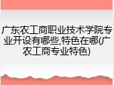 广东农工商职业技术学院专业开设有哪些,特色在哪(广农工商专业特色)