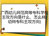广西幼儿师范高等专科学校主攻方向是什么，怎么样(幼师专科主攻方向)