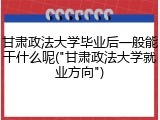 甘肃政法大学毕业后一般能干什么呢("甘肃政法大学就业方向")