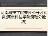 河南科技学院要多少分才能进(河南科技学院录取分数线)