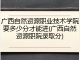 广西自然资源职业技术学院要多少分才能进(广西自然资源职院录取分)