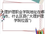 大理护理职业学院地址在哪个市，什么区县("大理护理学院位置")