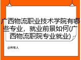 广西物流职业技术学院有哪些专业，就业前景如何(广西物流职院专业就业)
