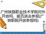 广州铁路职业技术学院对外开放吗，能否进去参观(广铁职院开放参观吗)