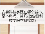 安徽科技学院在哪个城市，是本科吗，第几批(安徽科技学院本科批次)