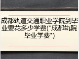 成都轨道交通职业学院到毕业要花多少学费("成都轨院毕业学费")