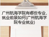 广州航海学院有哪些专业，就业前景如何(广州航海学院专业就业)