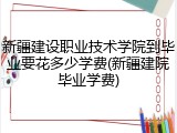 新疆建设职业技术学院到毕业要花多少学费(新疆建院毕业学费)