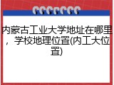 内蒙古工业大学地址在哪里，学校地理位置(内工大位置)