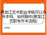 黑龙江艺术职业学院可以专升本吗，如何操作(黑龙江艺职专升本流程)