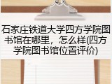 石家庄铁道大学四方学院图书馆在哪里，怎么样(四方学院图书馆位置评价)