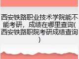 西安铁路职业技术学院能不能考研，成绩在哪里查询(西安铁路职院考研成绩查询)