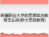 新疆职业大学的思想政治教育怎么样(新大思政教育)