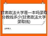 甘肃政法大学是一本吗录取分数线多少(甘肃政法大学录取线)