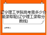 辽宁理工学院高考需多少分能录取呢(辽宁理工录取分数线)