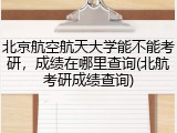 北京航空航天大学能不能考研，成绩在哪里查询(北航考研成绩查询)
