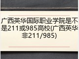 广西英华国际职业学院是不是211或985高校(广西英华非211/985)
