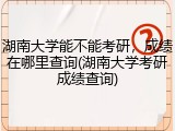 湖南大学能不能考研，成绩在哪里查询(湖南大学考研成绩查询)