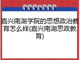 嘉兴南湖学院的思想政治教育怎么样(嘉兴南湖思政教育)
