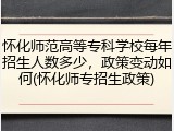 怀化师范高等专科学校每年招生人数多少，政策变动如何(怀化师专招生政策)