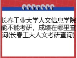 长春工业大学人文信息学院能不能考研，成绩在哪里查询(长春工大人文考研查询)