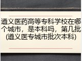 遵义医药高等专科学校在哪个城市，是本科吗，第几批(遵义医专城市批次本科)