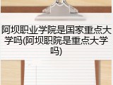 阿坝职业学院是国家重点大学吗(阿坝职院是重点大学吗)