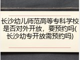 长沙幼儿师范高等专科学校是否对外开放，要预约吗(长沙幼专开放需预约吗)