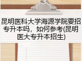 昆明医科大学海源学院要招专升本吗，如何参考(昆明医大专升本招生)