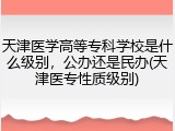 天津医学高等专科学校是什么级别，公办还是民办(天津医专性质级别)