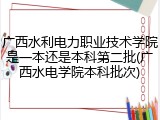 广西水利电力职业技术学院是一本还是本科第二批(广西水电学院本科批次)