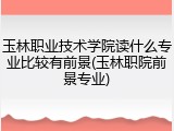 玉林职业技术学院读什么专业比较有前景(玉林职院前景专业)