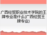广西经贸职业技术学院的王牌专业是什么(广西经贸王牌专业)