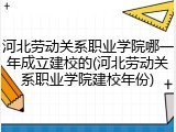 河北劳动关系职业学院哪一年成立建校的(河北劳动关系职业学院建校年份)