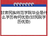 甘肃民族师范学院毕业是什么学历有何优势(甘民院学历优势)
