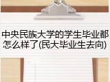 中央民族大学的学生毕业都怎么样了(民大毕业生去向)