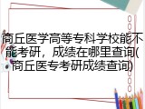 商丘医学高等专科学校能不能考研，成绩在哪里查询(商丘医专考研成绩查询)