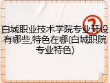 白城职业技术学院专业开设有哪些,特色在哪(白城职院专业特色)