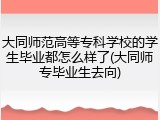 大同师范高等专科学校的学生毕业都怎么样了(大同师专毕业生去向)