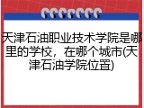 天津石油职业技术学院是哪里的学校，在哪个城市(天津石油学院位置)