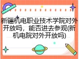 新疆机电职业技术学院对外开放吗，能否进去参观(新机电院对外开放吗)