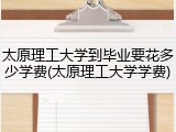 太原理工大学到毕业要花多少学费(太原理工大学学费)
