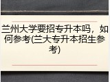 兰州大学要招专升本吗，如何参考(兰大专升本招生参考)