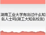湖南工业大学有出过什么知名人士吗(湖工大知名校友)