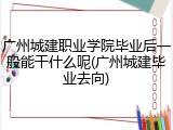 广州城建职业学院毕业后一般能干什么呢(广州城建毕业去向)