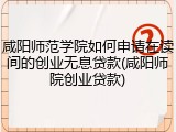 咸阳师范学院如何申请在读间的创业无息贷款(咸阳师院创业贷款)