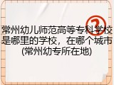常州幼儿师范高等专科学校是哪里的学校，在哪个城市(常州幼专所在地)
