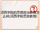 河西学院的思想政治教育怎么样(河西学院思政教育)